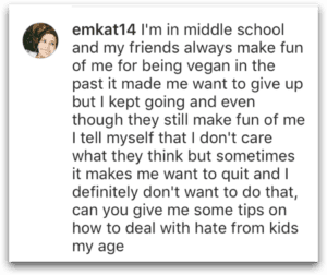 emkat14's question: I'm in middle school and my friends always make fun of me for being vegan in the past it made me want to give up but I kept going and even though they still make fun of me I tell myself that I don't care what they think but sometimes it makes me want to quit and I definitely don't want to do that, can you give me some tips on how to deal with hate from kids my age