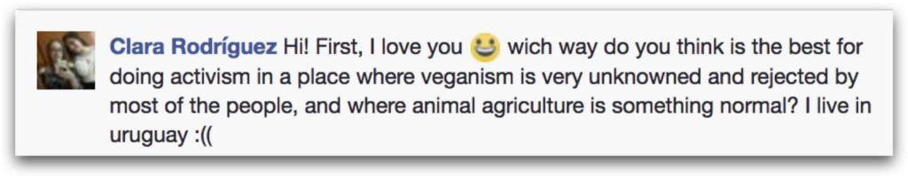 Clara Rodriquez' question: which way do you think is the best for doing activism in a place where veganism is very unknowned and rejected by most of the people, and where animal agriculture is something normal? I live in uruguay :((