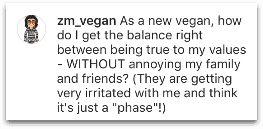 zm_vegan question: As a new vegan, how do I get the balance right between being true to my values - WITHOUT annoying my family and friends? (They are getting very irritated with me and think it's just a "phase"!)