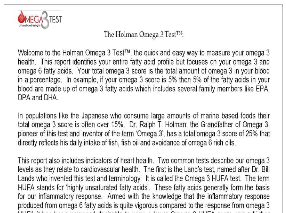 The image is an extract from a scientific journal: The Holman Omega 3 Test: Welcome to the Holman Omega 3 Test'", the quick and easy way to measure your omega 3 health. This report identifies your entire fatty acid profili but focuses on your omega 3 and omega 6 fatty acids. Your total omega 3 score IS the total amount of omega 3 In your blood in a percentage. In example, if your omega 3 score is 5% then 5% of the fatty acids in your blood are made up of omega 3 fatty acids which includes several family members like EPA, DPA and DHA. In like the Japanese who consume large amounts of marine based foods their total omega 3 score is often over 15%. Dr. Ralph T. Holman, the Grandfather of Onega 3. pioneer of this test and inventor of the term 'Omega 3'. has a total omega 3 score of 25% that directly reflects his dally intake of fish, fish 011 and avoidance of omega 6 rich oils.